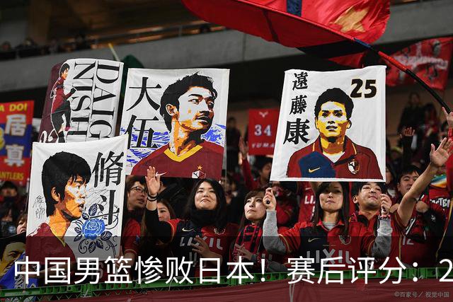 中国男篮惨败日本！赛后评分：2人优秀 4人合格 3人"花样"拉胯